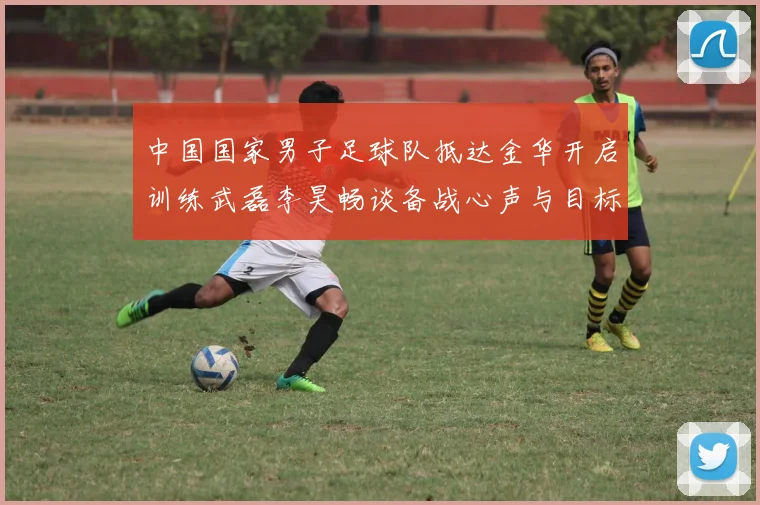 中国国家男子足球队抵达金华开启训练武磊李昊畅谈备战心声与目标