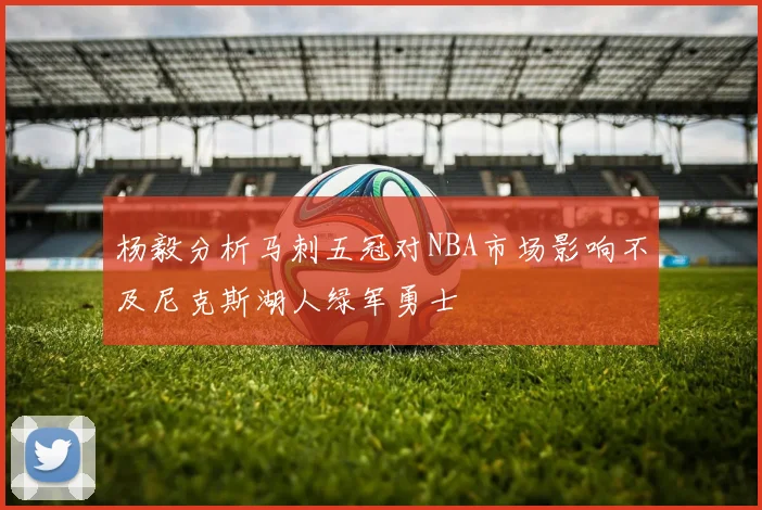 杨毅分析马刺五冠对NBA市场影响不及尼克斯湖人绿军勇士