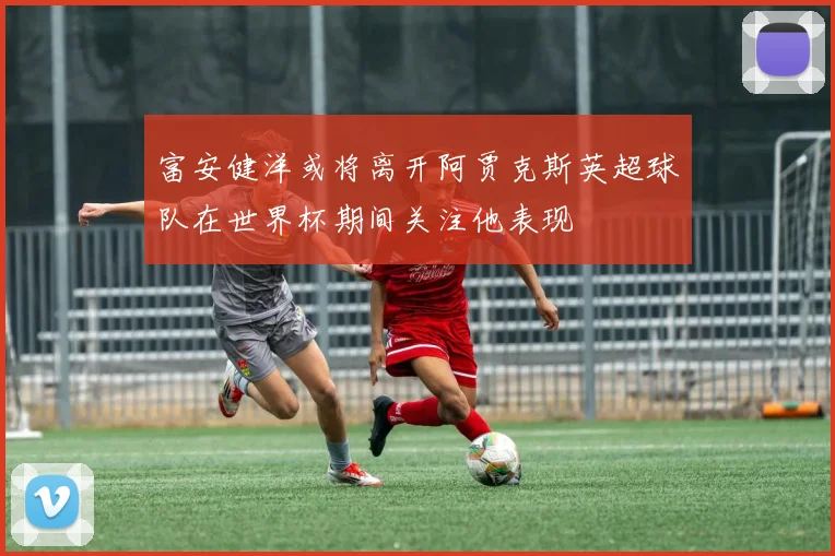 富安健洋或将离开阿贾克斯英超球队在世界杯期间关注他表现